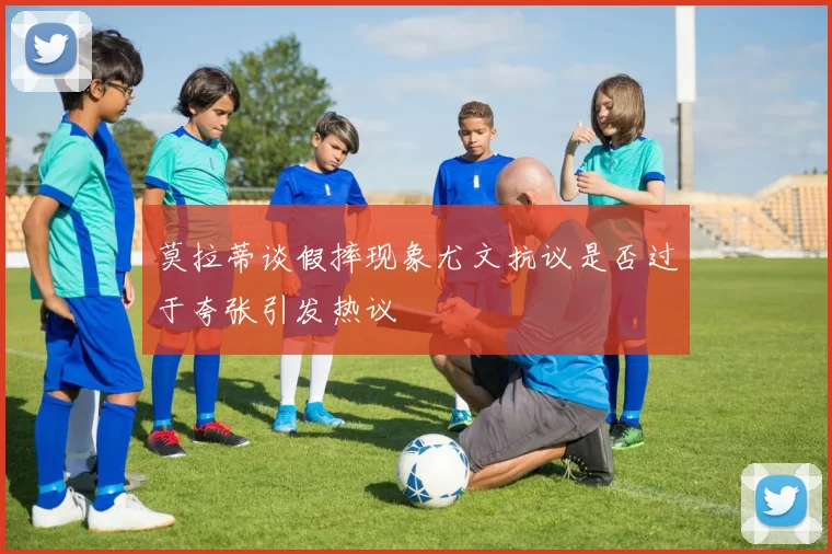 莫拉蒂谈假摔现象尤文抗议是否过于夸张引发热议