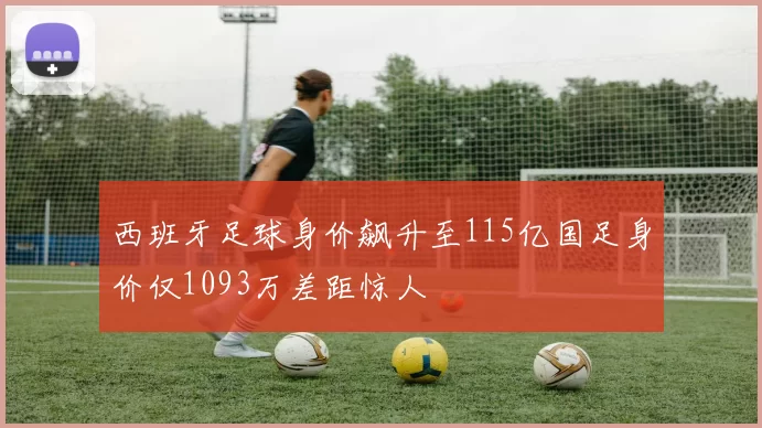 西班牙足球身价飙升至115亿国足身价仅1093万差距惊人