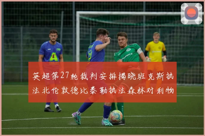 英超第27轮裁判安排揭晓班克斯执法北伦敦德比泰勒执法森林对利物浦