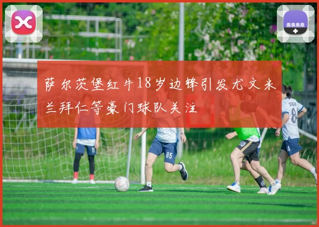 萨尔茨堡红牛18岁边锋引发尤文米兰拜仁等豪门球队关注