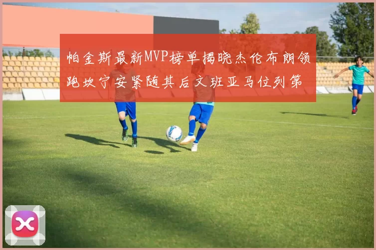 帕金斯最新MVP榜单揭晓杰伦布朗领跑坎宁安紧随其后文班亚马位列第三
