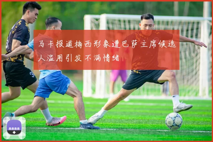 马卡报道梅西形象遭巴萨主席候选人滥用引发不满情绪