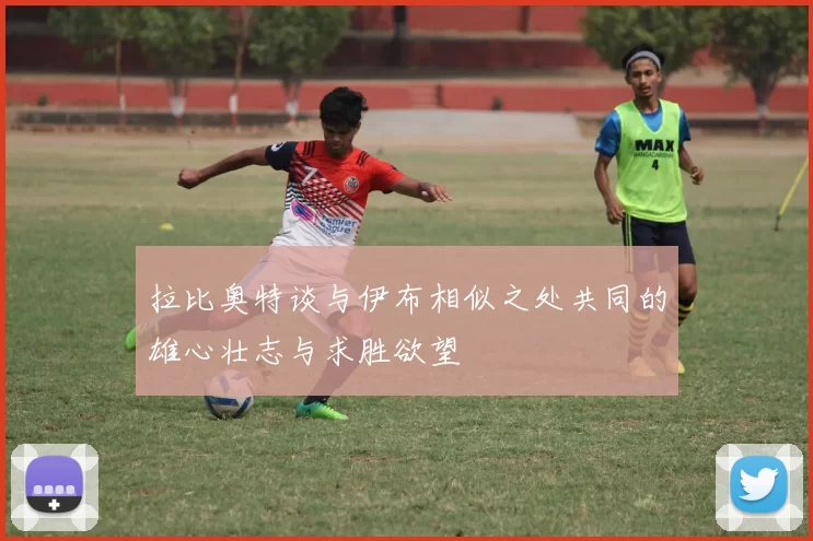 拉比奥特谈与伊布相似之处共同的雄心壮志与求胜欲望