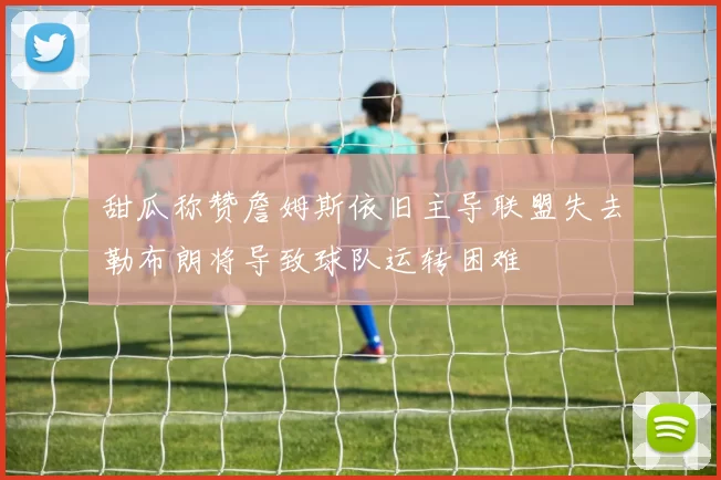 甜瓜称赞詹姆斯依旧主导联盟失去勒布朗将导致球队运转困难