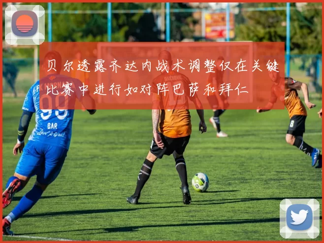 贝尔透露齐达内战术调整仅在关键比赛中进行如对阵巴萨和拜仁