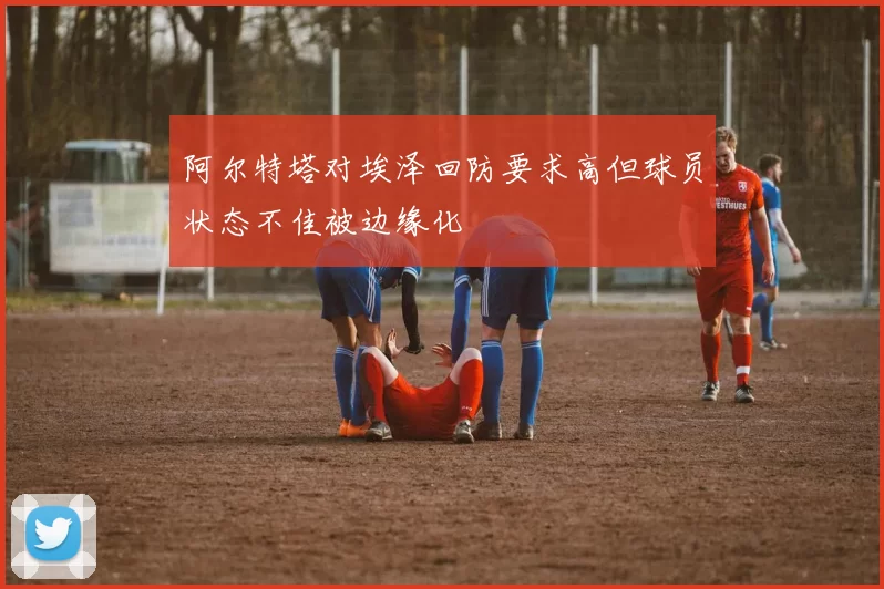 阿尔特塔对埃泽回防要求高但球员状态不佳被边缘化