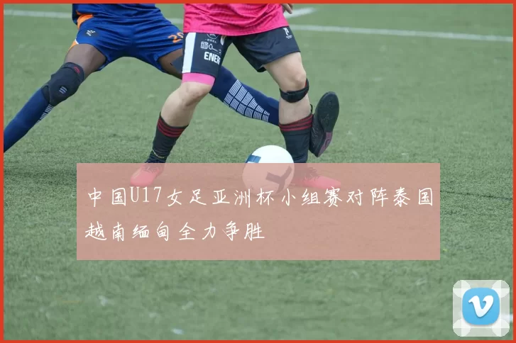 中国U17女足亚洲杯小组赛对阵泰国越南缅甸全力争胜