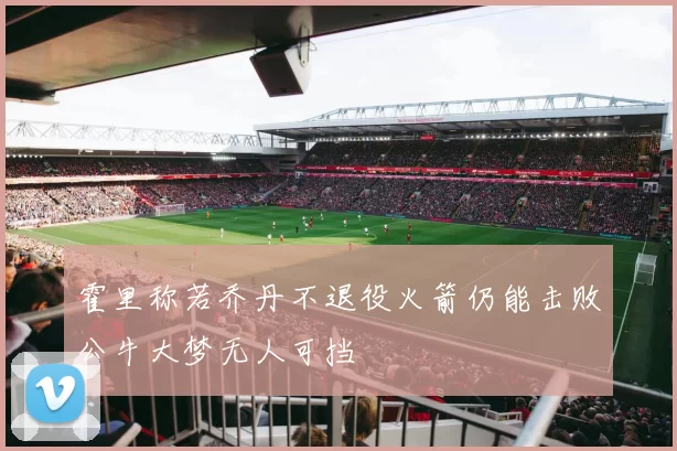 霍里称若乔丹不退役火箭仍能击败公牛大梦无人可挡