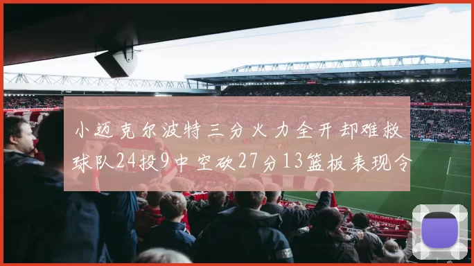 小迈克尔波特三分火力全开却难救球队24投9中空砍27分13篮板表现令人唏嘘