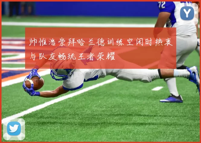 帅惟浩崇拜哈兰德训练空闲时热衷与队友畅玩王者荣耀
