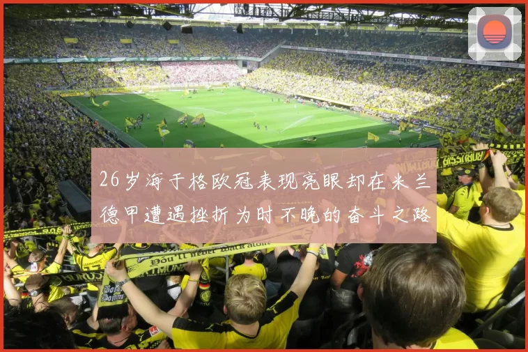 26岁海于格欧冠表现亮眼却在米兰德甲遭遇挫折为时不晚的奋斗之路