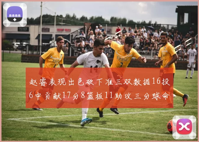 赵睿表现出色砍下准三双数据16投6中贡献17分8篮板11助攻三分球命中率高达385
