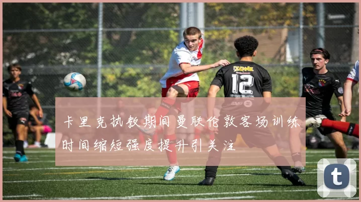 卡里克执教期间曼联伦敦客场训练时间缩短强度提升引关注