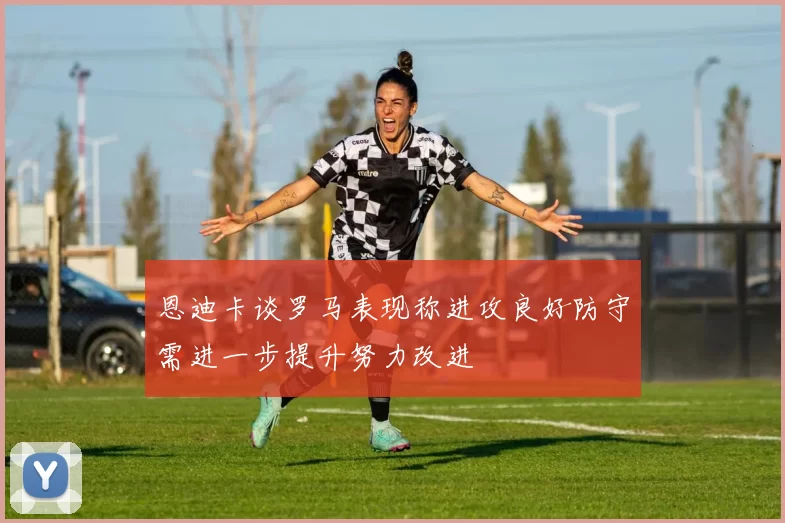 恩迪卡谈罗马表现称进攻良好防守需进一步提升努力改进