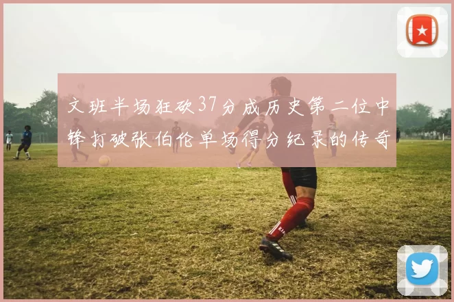 文班半场狂砍37分成历史第二位中锋打破张伯伦单场得分纪录的传奇时刻